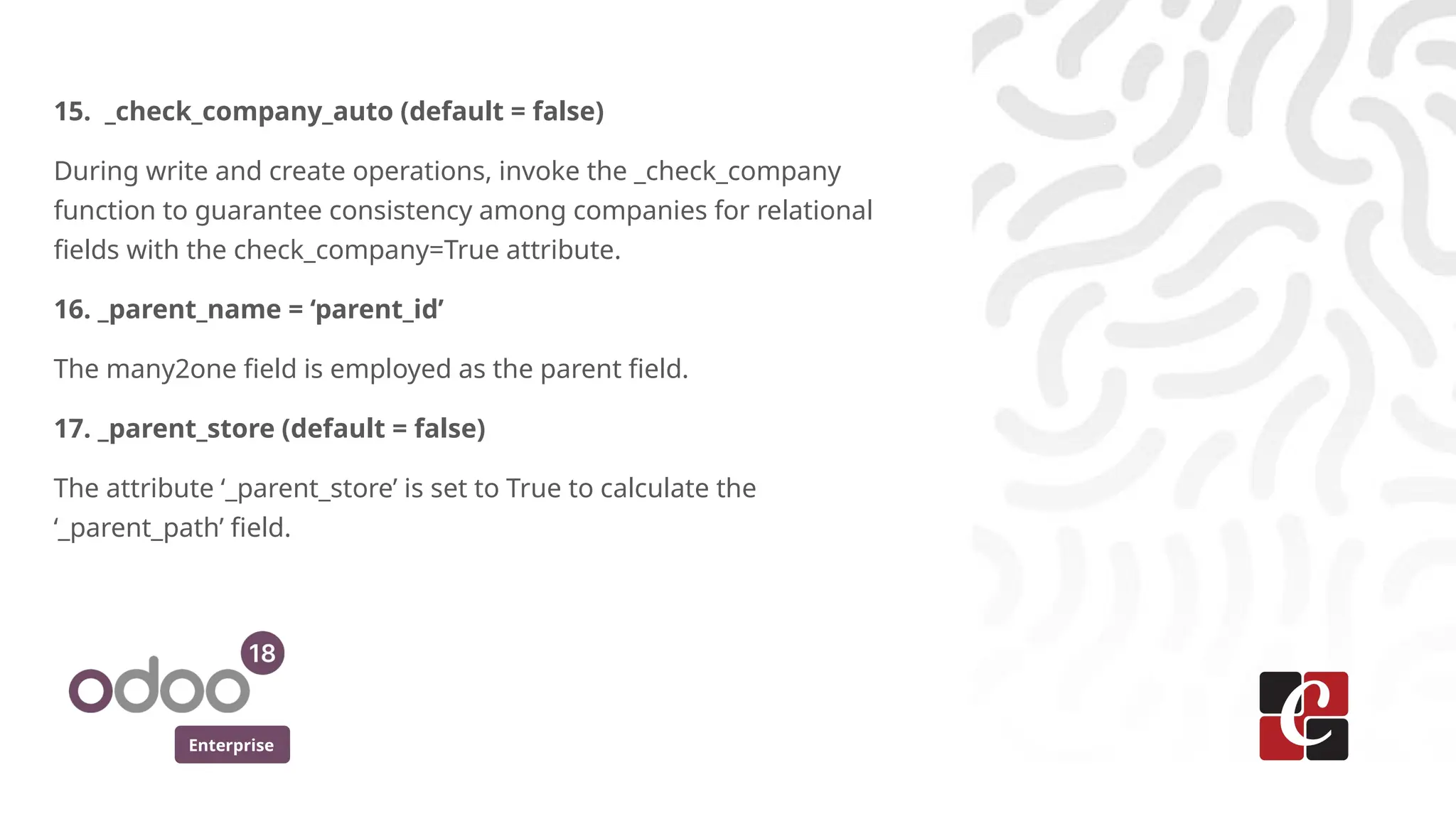 Enterprise
15. _check_company_auto (default = false)
During write and create operations, invoke the _check_company
function to guarantee consistency among companies for relational
fields with the check_company=True attribute.
16. _parent_name = ‘parent_id’
The many2one field is employed as the parent field.
17. _parent_store (default = false)
The attribute ‘_parent_store’ is set to True to calculate the
‘_parent_path’ field.
 