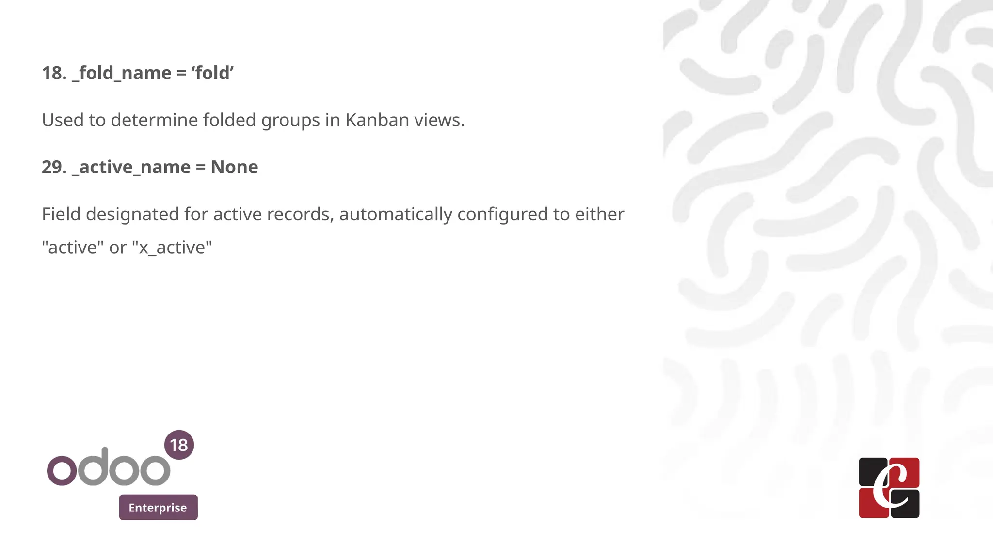 Enterprise
18. _fold_name = ‘fold’
Used to determine folded groups in Kanban views.
29. _active_name = None
Field designated for active records, automatically configured to either
"active" or "x_active"
 