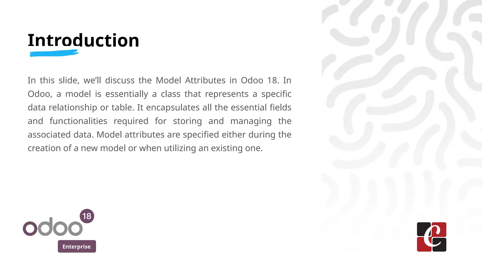 Enterprise
Introduction
In this slide, we’ll discuss the Model Attributes in Odoo 18. In
Odoo, a model is essentially a class that represents a specific
data relationship or table. It encapsulates all the essential fields
and functionalities required for storing and managing the
associated data. Model attributes are specified either during the
creation of a new model or when utilizing an existing one.
 