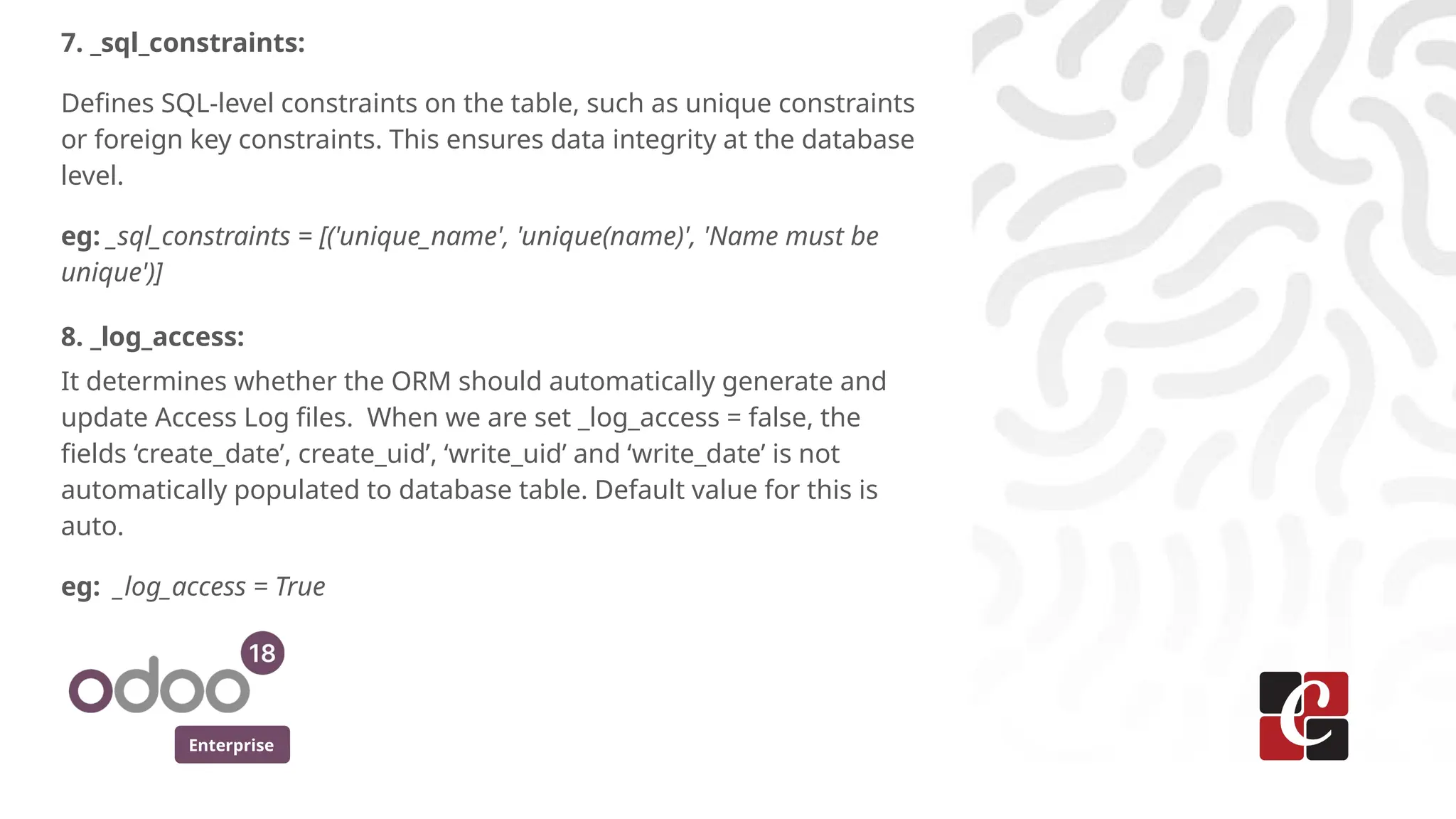 Enterprise
7. _sql_constraints:
Defines SQL-level constraints on the table, such as unique constraints
or foreign key constraints. This ensures data integrity at the database
level.
eg: _sql_constraints = [('unique_name', 'unique(name)', 'Name must be
unique')]
8. _log_access:
It determines whether the ORM should automatically generate and
update Access Log files. When we are set _log_access = false, the
fields ‘create_date’, create_uid’, ‘write_uid’ and ‘write_date’ is not
automatically populated to database table. Default value for this is
auto.
eg: _log_access = True
 