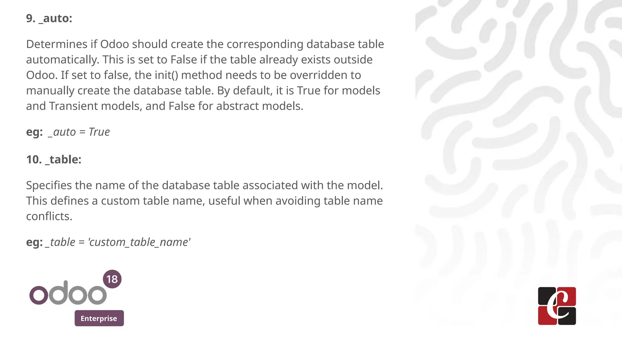 Enterprise
9. _auto:
Determines if Odoo should create the corresponding database table
automatically. This is set to False if the table already exists outside
Odoo. If set to false, the init() method needs to be overridden to
manually create the database table. By default, it is True for models
and Transient models, and False for abstract models.
eg: _auto = True
10. _table:
Specifies the name of the database table associated with the model.
This defines a custom table name, useful when avoiding table name
conflicts.
eg: _table = 'custom_table_name'
 