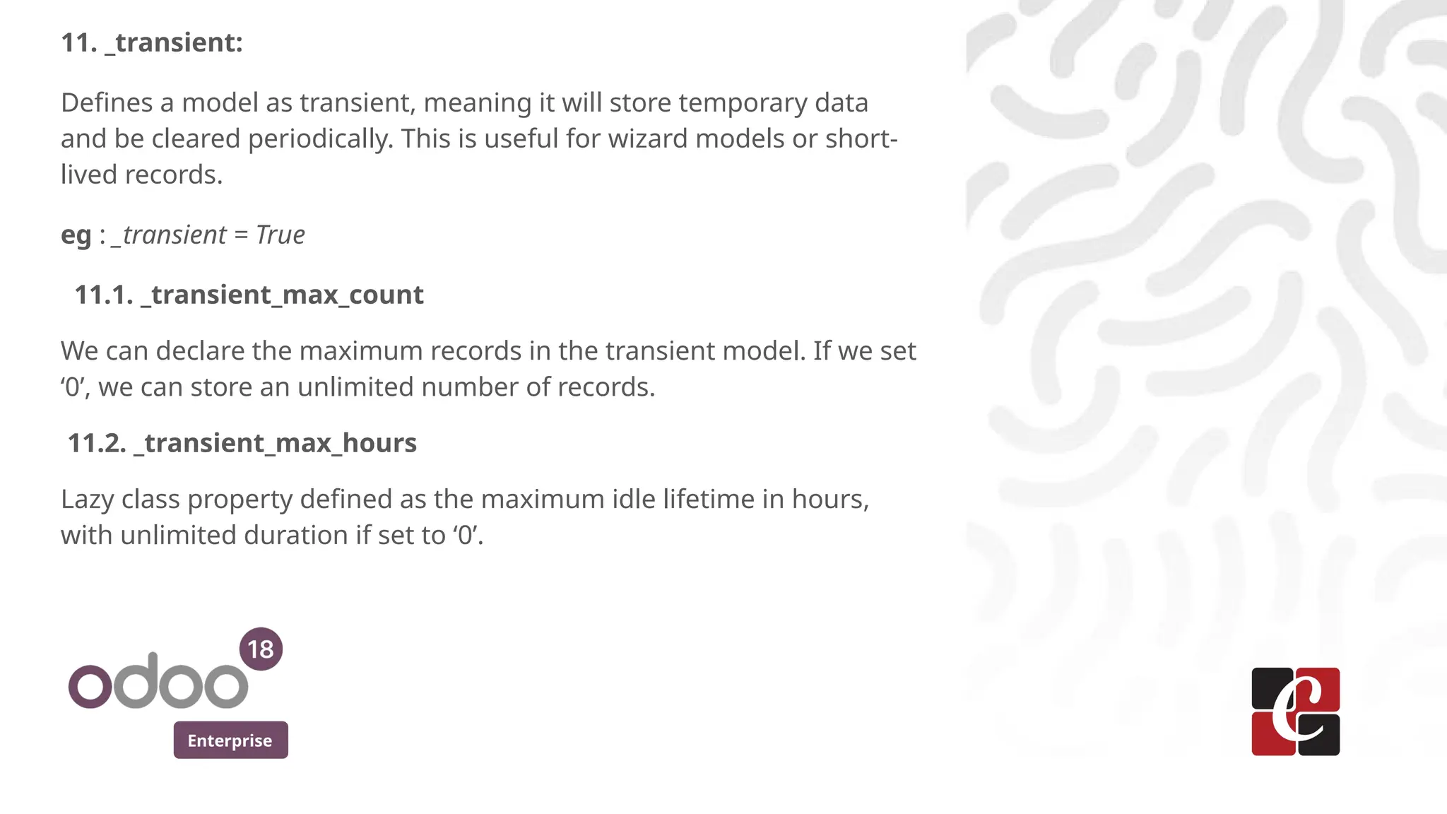 Enterprise
11. _transient:
Defines a model as transient, meaning it will store temporary data
and be cleared periodically. This is useful for wizard models or short-
lived records.
eg : _transient = True
11.1. _transient_max_count
We can declare the maximum records in the transient model. If we set
‘0’, we can store an unlimited number of records.
11.2. _transient_max_hours
Lazy class property defined as the maximum idle lifetime in hours,
with unlimited duration if set to ‘0’.
 