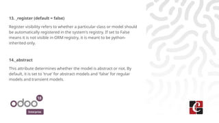 Enterprise
13. _register (default = false)
Register visibility refers to whether a particular class or model should
be automatically registered in the system's registry. If set to False
means it is not visible in ORM registry, it is meant to be python-
inherited only.
14._abstract
This attribute determines whether the model is abstract or not. By
default, it is set to 'true' for abstract models and 'false' for regular
models and transient models.
 