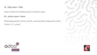 Enterprise
18. _fold_name = ‘fold’
Used to determine folded groups in Kanban views.
29. _active_name = None
Field designated for active records, automatically configured to either
"active" or "x_active"
 