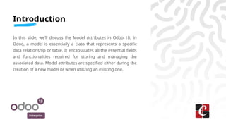 Enterprise
Introduction
In this slide, we’ll discuss the Model Attributes in Odoo 18. In
Odoo, a model is essentially a class that represents a specific
data relationship or table. It encapsulates all the essential fields
and functionalities required for storing and managing the
associated data. Model attributes are specified either during the
creation of a new model or when utilizing an existing one.
 
