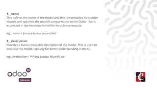 Enterprise
1. _name
This defines the name of the model and this is mandatory for custom
models and specifies the model's unique name within Odoo. This is
expressed in dot-notation within the module namespace.
eg; _name = ‘privacy.lookup.wizard.line’
2. _description:
Provides a human-readable description of the model. This is used to
describe the model, typically for better understanding in the UI.
eg: _description = 'Privacy Lookup Wizard Line'
 