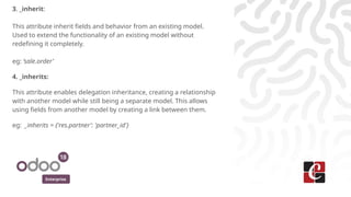 Enterprise
3. _inherit:
This attribute inherit fields and behavior from an existing model.
Used to extend the functionality of an existing model without
redefining it completely.
eg: ‘sale.order’
4. _inherits:
This attribute enables delegation inheritance, creating a relationship
with another model while still being a separate model. This allows
using fields from another model by creating a link between them.
eg: _inherits = {'res.partner': 'partner_id'}
 