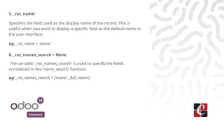 Enterprise
5. _rec_name:
Specifies the field used as the display name of the record. This is
useful when you want to display a specific field as the default name in
the user interface.
eg: _rec_name = 'name'
6. _rec_names_search = None
The variable ‘_rec_names_search’ is used to specify the fields
considered in the ‘name_search’ function.
eg: _rec_names_search = ['name', 'full_name']
 