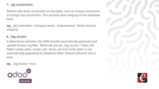 Enterprise
7. _sql_constraints:
Defines SQL-level constraints on the table, such as unique constraints
or foreign key constraints. This ensures data integrity at the database
level.
eg: _sql_constraints = [('unique_name', 'unique(name)', 'Name must be
unique')]
8. _log_access:
It determines whether the ORM should automatically generate and
update Access Log files. When we are set _log_access = false, the
fields ‘create_date’, create_uid’, ‘write_uid’ and ‘write_date’ is not
automatically populated to database table. Default value for this is
auto.
eg: _log_access = True
 