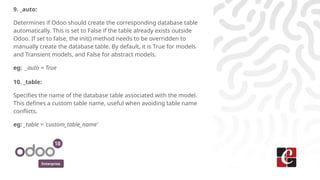 Enterprise
9. _auto:
Determines if Odoo should create the corresponding database table
automatically. This is set to False if the table already exists outside
Odoo. If set to false, the init() method needs to be overridden to
manually create the database table. By default, it is True for models
and Transient models, and False for abstract models.
eg: _auto = True
10. _table:
Specifies the name of the database table associated with the model.
This defines a custom table name, useful when avoiding table name
conflicts.
eg: _table = 'custom_table_name'
 