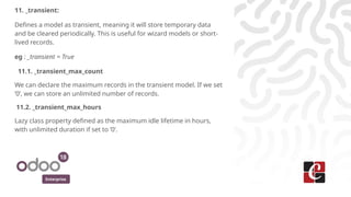 Enterprise
11. _transient:
Defines a model as transient, meaning it will store temporary data
and be cleared periodically. This is useful for wizard models or short-
lived records.
eg : _transient = True
11.1. _transient_max_count
We can declare the maximum records in the transient model. If we set
‘0’, we can store an unlimited number of records.
11.2. _transient_max_hours
Lazy class property defined as the maximum idle lifetime in hours,
with unlimited duration if set to ‘0’.
 