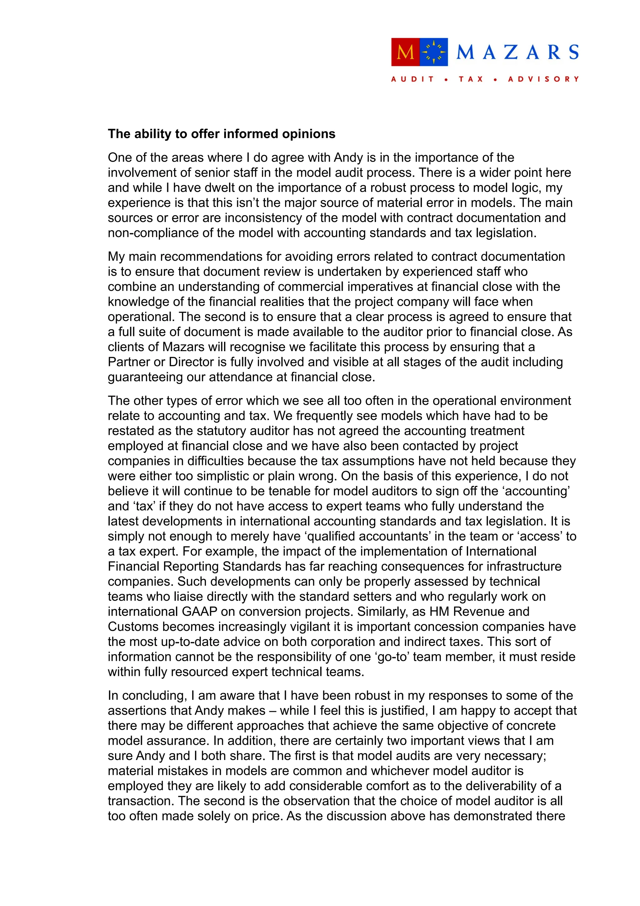 The ability to offer informed opinions
One of the areas where I do agree with Andy is in the importance of the
involvement of senior staff in the model audit process. There is a wider point here
and while I have dwelt on the importance of a robust process to model logic, my
experience is that this isn’t the major source of material error in models. The main
sources or error are inconsistency of the model with contract documentation and
non-compliance of the model with accounting standards and tax legislation.
My main recommendations for avoiding errors related to contract documentation
is to ensure that document review is undertaken by experienced staff who
combine an understanding of commercial imperatives at financial close with the
knowledge of the financial realities that the project company will face when
operational. The second is to ensure that a clear process is agreed to ensure that
a full suite of document is made available to the auditor prior to financial close. As
clients of Mazars will recognise we facilitate this process by ensuring that a
Partner or Director is fully involved and visible at all stages of the audit including
guaranteeing our attendance at financial close.
The other types of error which we see all too often in the operational environment
relate to accounting and tax. We frequently see models which have had to be
restated as the statutory auditor has not agreed the accounting treatment
employed at financial close and we have also been contacted by project
companies in difficulties because the tax assumptions have not held because they
were either too simplistic or plain wrong. On the basis of this experience, I do not
believe it will continue to be tenable for model auditors to sign off the ‘accounting’
and ‘tax’ if they do not have access to expert teams who fully understand the
latest developments in international accounting standards and tax legislation. It is
simply not enough to merely have ‘qualified accountants’ in the team or ‘access’ to
a tax expert. For example, the impact of the implementation of International
Financial Reporting Standards has far reaching consequences for infrastructure
companies. Such developments can only be properly assessed by technical
teams who liaise directly with the standard setters and who regularly work on
international GAAP on conversion projects. Similarly, as HM Revenue and
Customs becomes increasingly vigilant it is important concession companies have
the most up-to-date advice on both corporation and indirect taxes. This sort of
information cannot be the responsibility of one ‘go-to’ team member, it must reside
within fully resourced expert technical teams.
In concluding, I am aware that I have been robust in my responses to some of the
assertions that Andy makes – while I feel this is justified, I am happy to accept that
there may be different approaches that achieve the same objective of concrete
model assurance. In addition, there are certainly two important views that I am
sure Andy and I both share. The first is that model audits are very necessary;
material mistakes in models are common and whichever model auditor is
employed they are likely to add considerable comfort as to the deliverability of a
transaction. The second is the observation that the choice of model auditor is all
too often made solely on price. As the discussion above has demonstrated there
 
