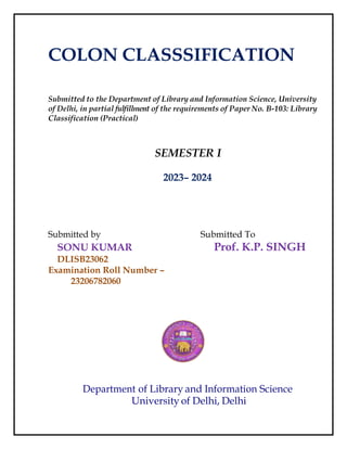COLON CLASSSIFICATION
Submitted to the Department of Library and Information Science, University
of Delhi, in partial fulfillment of the requirements of Paper No. B-103: Library
Classification (Practical)
SEMESTER I
2023– 2024
Submitted by Submitted To
SONU KUMAR Prof. K.P. SINGH
DLISB23062
Examination Roll Number –
23206782060
Department of Library and Information Science
University of Delhi, Delhi
 