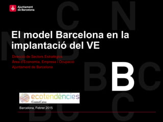 El model Barcelona en la
implantació del VE
Direcció de Sectors Estratègics
Àrea d’Economia, Empresa i Ocupació
Ajuntament de Barcelona
Barcelona, Febrer 2015
 