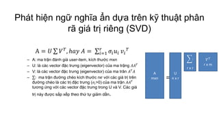 Phát hiện ngữ nghĩa ẩn dựa trên kỹ thuật phân
rã giá trị riêng (SVD)
A = 𝑈 𝑉 𝑇, ℎ𝑎𝑦 𝐴 = 𝜎𝑖 𝑢𝑖
𝑟
𝑖=1 𝑣𝑖
𝑇
– A: ma trận đánh giá user-item, kích thước mxn
– U: là các vector đặc trưng (eigenvector) của ma trậng 𝐴𝐴 𝑇
– V: là các vector đặc trưng (eigenvector) của ma trân 𝐴 𝑇 𝐴
– : ma trận đường chéo kích thước rxr với các giá trị trên
đường chéo là các trị đặc trưng (𝜎𝑖>0) của ma trận 𝐴𝐴 𝑇
tương ứng với các vector đặc trưng trong U và V. Các giá
trị này được sắp xếp theo thứ tự giảm dần.
A
mxn
U
n x r
:
r x r
𝑉 𝑇
r x m
=
 