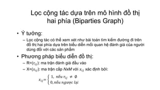 Lọc cộng tác dựa trên mô hình đồ thị
hai phía (Biparties Graph)
• Ý tưởng:
– Lọc cộng tác có thể xem xét như bài toán tìm kiếm đường đi trên
đồ thị hai phía dựa trên biểu diễn mối quan hệ đánh giá của người
dùng đối với các sản phẩm
• Phương pháp biểu diễn đồ thị:
– R=(𝑟𝑖𝑗): ma trận đánh giá đầu vào
– X=(𝑥𝑖𝑗): ma trận cấp NxM với 𝑥𝑖𝑗 xác định bởi:
𝑥𝑖𝑗=
1, 𝑛ế𝑢 𝑟𝑖𝑗 ≠ ∅
0, 𝑛ế𝑢 𝑛𝑔ượ𝑐 𝑙ạ𝑖
 