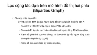 Lọc cộng tác dựa trên mô hình đồ thị hai phía
(Biparties Graph)
• Phương pháp biểu diễn:
– G=(V,E): đồ thị đánh giá của người dùng đối với sản phẩm theo ma trận X
• Tập đỉnh V = U ∪ P: U tập người dùng; P tập sản phẩm
• Tập cạnh E: tập các cạnh biễu diễn đánh giá người dùng đối với sản phẩm
• Cạnh nối giữa đỉnh 𝑢𝑖 𝜖 𝑈 và đỉnh 𝑝𝑗 𝜖 𝑃 được thiết lập nếu người dùng 𝑢𝑖 đã
đánh giá sản phẩm 𝑝𝑗 (𝑥𝑖𝑗=1)
• Trọng số mỗi cạnh được lấy tương ứng là 𝑟𝑖𝑗
 