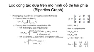 Lọc cộng tác dựa trên mô hình đồ thị hai phía
(Biparties Graph)
• Phương pháp truy vấn liên tưởng (Association Retrieval):
– Phương pháp dự đoán 𝑟𝑖𝑗:
𝑟𝑖𝑗 = 𝑎𝑖𝑗
𝑐 𝑖,𝑐 𝑗∈𝑐 𝑛𝑐 𝑛∈𝐶
– Phương pháp tính ma trận tương tự trực tiếp:
• Tính độ tương tự giữa 2 người dùng:
𝑠𝑖𝑚_𝐾(𝑖𝑗) =
max 𝑅 −|𝑟 𝑖𝑘 − 𝑟 𝑗𝑘 |
max(𝑅)
, nếu 𝑟𝑖𝑘 và 𝑟𝑗𝑘 𝑘ℎá𝑐 0
0, 𝑛ế𝑢 𝑛𝑔ượ𝑐 𝑙ạ𝑖
,
• Tính các phần tử 𝑎𝑖𝑗 của ma trận tương tự trực tiếp 𝐴 𝑠𝑖𝑚:
𝑎𝑖𝑗 =
𝑠𝑖𝑚𝑚
𝑘=1 _𝐾(𝑖𝑗)
m
, nếu i ≠ 𝑗
1, 𝑛ế𝑢 𝑖 = 𝑗
R={0,1,2,3,4,5}
m=4: số lượng sản phẩm
Sim_2(12) = 0.8
Sim_4(12)=0.8
aij = (0.8 + 0.8)/4 = 0.4
𝐴 𝑠𝑖𝑚 =
1 0.4 0
0.4 1 0.25
0 0.25 1
 