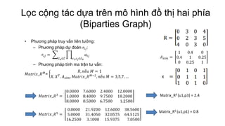 Lọc cộng tác dựa trên mô hình đồ thị hai phía
(Biparties Graph)
• Phương pháp truy vấn liên tưởng:
– Phương pháp dự đoán 𝑟𝑖𝑗:
𝑟𝑖𝑗 = 𝑎𝑖𝑗
𝑐 𝑖,𝑐 𝑗∈𝑐 𝑛𝑐 𝑛∈𝐶
– Phương pháp tính ma trận tư vấn:
𝑀𝑎𝑡𝑟𝑖𝑥_𝑅 𝑀
=
𝑅, 𝑛ế𝑢 𝑀 = 1
𝑋. 𝑋 𝑇
. 𝐴 𝑠𝑖𝑚. 𝑀𝑎𝑡𝑟𝑖𝑥_𝑅 𝑀−2
, 𝑛ế𝑢 𝑀 = 3,5,7, …
𝑀𝑎𝑡𝑟𝑖𝑥_𝑅3 =
0.0000 7.6000 2.4000 12.0000
1.0000 8.4000 9.7500 18.2000
8.0000 0.5000 6.7500 1.2500
𝑀𝑎𝑡𝑟𝑖𝑥_𝑅5
=
0.8000 21.9200 12.6000 38.5600
5.0000 31.4050 32.8575 64.5125
16.2500 3.1000 15.9375 7.0500
Matrix_R3 (u1,p3) = 2.4
Matrix_R5 (u1,p1) = 0.8
𝐴 𝑠𝑖𝑚 =
1 0.4 0
0.4 1 0.25
0 0.25 1
X
 