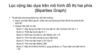 Lọc cộng tác dựa trên mô hình đồ thị hai phía
(Biparties Graph)
 Thuật toán phương pháp truy vấn liên tưởng:
 Input: ma trận đánh giá R, chiều dài của đường đi trên đồ thị hai phía M (M
luôn lẻ)
 Output: Ma trận tư vấn
Bước 1: Xây dựng ma trận X từ ma trận R, nếu rij khác 0 thì Xij = 1
Bước 2: Thiết lặp bước lặp N = 1
Bước 3: Khởi tạo ma trận tư vấn Matrix_Rn = R
Bước 4: Tính ma trận tương tự trực tiếp Asim
Bước 5: Tính ma trận hoán vị XT của X
Bước 6: Tính ma trận Matrix_RM
Bước 7: Nếu N+2<M thì N=N+2, quay lại Bước 3. Thực hiện cho đến khi N
> M.
 