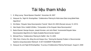 Tài liệu tham khảo
1. K. Ming Leung, “Navie Byesian Classifier”, November 28, 2007
2. Xiaoyuan Su, Taghi M. Khoshgoftaar, “Collaborative Filtering for Multi-class Data Using Belief Nets
Algorithms”
3. Kirk Baker, “Singular Value Decomposition Tutorial”, March 29, 2005 (Revised January 14, 2013)
4. Alan Kaylor Cline, Indefjit S.Dhillon, “Computation of the Singular Value Decomposition”
5. Badrul Sarwal, George Karypis, Joseph Konstan, and John Riedl, “Incremental Singular Value
Decomposition Algorithms for Highly Scalable Recommender System”
6. Michael Percy, “Collaborative Filtering for Netflix”, Dec 10, 2009
7. YiBo Chen, ChanLe Wu, Ming Xie and Xiaojun Guo, “Solving the Sparsity Problem in Recommender
Systems Using Association Retrieval”, © 2011 ACADEMY PUBLISHER
8. Xiaoyuan Su and Taghi M.Khoshgoftaar, “A survey of Collaborative Filtering Techniques”, August 3, 2009
 