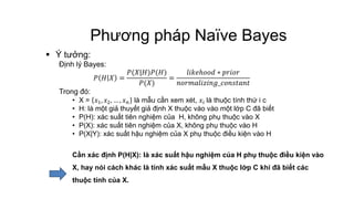 Phương pháp Naïve Bayes
 Ý tưởng:
Định lý Bayes:
𝑃 𝐻 𝑋 =
𝑃(𝑋|𝐻)𝑃(𝐻)
𝑃(𝑋)
=
𝑙𝑖𝑘𝑒ℎ𝑜𝑜𝑑 ∗ 𝑝𝑟𝑖𝑜𝑟
𝑛𝑜𝑟𝑚𝑎𝑙𝑖𝑧𝑖𝑛𝑔_𝑐𝑜𝑛𝑠𝑡𝑎𝑛𝑡
Trong đó:
• X = 𝑥1, 𝑥2, … , 𝑥 𝑛 là mẫu cần xem xét, 𝑥𝑖 là thuộc tính thứ i c
• H: là một giả thuyết giả định X thuộc vào vào một lớp C đã biết
• P(H): xác suất tiên nghiệm của H, không phụ thuộc vào X
• P(X): xác suất tiên nghiệm của X, không phụ thuộc vào H
• P(X|Y): xác suất hậu nghiệm của X phụ thuộc điều kiện vào H
Cần xác định P(H|X): là xác suất hậu nghiệm của H phụ thuộc điều kiện vào
X, hay nói cách khác là tính xác suất mẫu X thuộc lớp C khi đã biết các
thuộc tính của X.
 