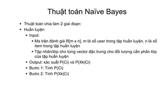 Thuật toán Naïve Bayes
 Thuật toán chia làm 2 giai đoạn:
 Huấn luyện
 Input:
 Ma trận đánh giá R[m x n], m là số user trong tập huấn luyện, n là số
item trong tập huấn luyện
 Tập nhãn/lớp cho từng vector đặc trưng cho đối tượng cần phân lớp
của tập huấn luyện
 Output: xác suất P(Ci) và P(Xk|Ci)
 Bước 1: Tính P(Ci)
 Bước 2: Tính P(Xk|Ci)
 