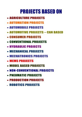 PROJECTS BASED ON
• AGRICULTURE PROJECTS
• AUTOMATION PROJECTS
• AUTOMOBILE PROJECTS
• AUTOMOTIVE PROJECTS – CAN BASED
• CONSUMER PROJECTS
• CONVENTIONAL PROJECTS
• HYDRAULIC PROJECTS
• MECHANICAL PROJECTS
• MECHATRONICS PROJECTS
• MEMS PROJECTS
• MODEL BASED PROJECTS
• NON-CONVENTIONAL PROJECTS
• PNEUMATIC PROJECTS
• PRODUCTION PROJECTS
•   ROBOTICS PROJECTS
 