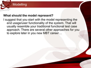 Modelling What should the model represent? I suggest that you start with the model representing the end usage/user functionality of the system. That will usually resemble your traditional functional test case approach. There are several other approaches for you to explore later in you new MBT career… 