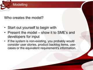 Modelling Who creates the model? Start out yourself to begin with Present the model – show it to SME’s and developers for input If the system is non-existing, you probably would consider user stories, product backlog items, use-cases or the equivalent requirement's information. 