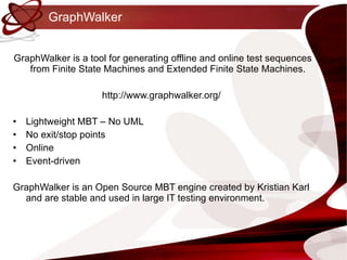 GraphWalker GraphWalker is a tool for generating offline and online test sequences from Finite State Machines and Extended Finite State Machines.  http://www.graphwalker.org/  Lightweight MBT – No UML No exit/stop points Online Event-driven GraphWalker is an Open Source MBT engine created by Kristian Karl and are stable and used in large IT testing environment. 