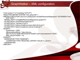 GraphWalker – XML configuration <?xml version="1.0" encoding="UTF-8"?> <!DOCTYPE MBTINIT SYSTEM "mbt_setup.dtd" > <MBTINIT EXECUTOR="java:com.paddypower.mbt.BetPlacementRegression" EXTENDED="true" GUI=“true"> <MODEL PATH="model/BetPlacementRegression.graphml"/> <CLASS PATH="Java\PPautomation\bin"/> <CLASS PATH=".\servlet-2.3.jar"/> <CLASS PATH="selenium\selenium-java-client-driver.jar"/> <CLASS PATH="selenium\selenium-server-2.0a6.jar"/> <SCRIPT> PortNumber = 5555; DBconnectionString = "jdbc:informix-sqli://10.10.10.10/db:informixserver=testdb1;user=user;password=12345"; MAX_SELECTIONS = 10; </SCRIPT> <GENERATOR TYPE="RANDOM"> <CONDITION TYPE="REACHED_VERTEX" VALUE="v_Done"/> </GENERATOR> </MBTINIT> 
