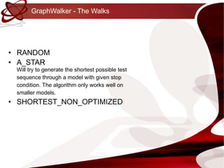 GraphWalker - The Walks RANDOM A_STAR Will try to generate the shortest possible test sequence through a model with given stop condition. The algorithm only works well on smaller models. SHORTEST_NON_OPTIMIZED 