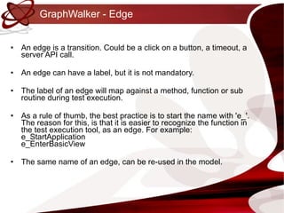 GraphWalker - Edge An edge is a transition. Could be a click on a button, a timeout, a server API call. An edge can have a label, but it is not mandatory. •  The label of an edge will map against a method, function or sub routine during test execution. As a rule of thumb, the best practice is to start the name with 'e_'. The reason for this, is that it is easier to recognize the function in the test execution tool, as an edge. For example: e_StartApplication e_EnterBasicView The same name of an edge, can be re-used in the model. 