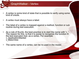 GraphWalker - Vertex A vertex is some kind of state that is possible to verify using some kind of oracle. A vertex must always have a label. The label of a vertex is mapped against a method, function or sub routine during test execution. As a rule of thumb, the best practice is to start the name with 'v_'. The reason for this, is that it is easier to recognize the function in the test execution tool, as a vertex. For example: v_ApplicationStarted v_BasicView The same name of a vertex, can be re-used in the model. 