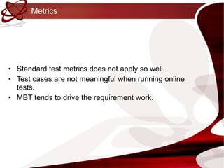 Metrics Standard test metrics does not apply so well. Test cases are not meaningful when running online tests. MBT tends to drive the requirement work. 