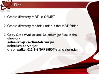 Files 1. Create directory MBT i.e C:\MBT 2. Create directory Models under in the MBT folder 3. Copy GraphWalker and Selenium jar files to the directory selenium-java-client-driver.jar selenium-server.jar graphwalker-2.5.1-SNAPSHOT-standalone.jar 