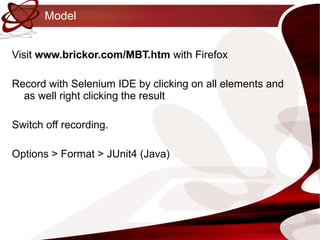 Model Visit  www.brickor.com/MBT.htm  with Firefox Record with Selenium IDE by clicking on all elements and as well right clicking the result Switch off recording. Options > Format > JUnit4 (Java) 