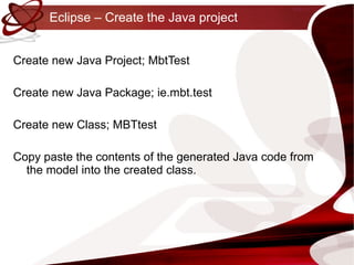 Eclipse – Create the Java project Create new Java Project; MbtTest Create new Java Package;  ie.mbt.test Create new Class; MBTtest Copy paste the contents of the generated Java code from the model into the created class. 