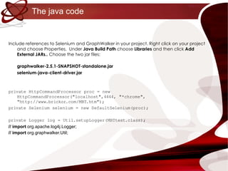 The java code Include references to Selenium and GraphWalker in your project. Right click on your project and choose Properties.  Under  Java Build Path  choose  Libraries  and then click  Add External JARs..  Choose the two jar files: graphwalker-2.5.1-SNAPSHOT-standalone.jar selenium-java-client-driver.jar private HttpCommandProcessor proc = new HttpCommandProcessor("localhost",4444, "*chrome", “http://www.brickor.com/MBT.htm”); private Selenium selenium = new DefaultSelenium(proc); private Logger log = Util.setupLogger(MBTtest.class); // import  org.apache.log4j.Logger; // import  org.graphwalker.Util; 