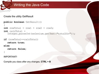 Writing the Java Code Create the utility GetResult public   boolean  GetResult()  { int  rowTotal = row1 + row2 + row3; int  calcTotal = Integer. parseInt (selenium.getText("totalDiv")); if  (rowTotal==calcTotal) return   true ; else return   false ; } IMPORTANT! Compile you class after any changes,  CTRL + B 