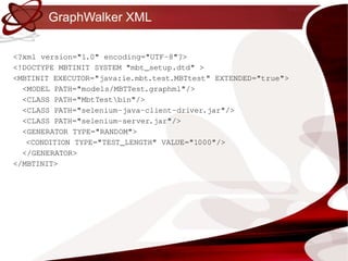 GraphWalker XML <?xml version="1.0" encoding="UTF-8"?> <!DOCTYPE MBTINIT SYSTEM "mbt_setup.dtd" > <MBTINIT EXECUTOR="java:ie.mbt.test.MBTtest" EXTENDED="true"> <MODEL PATH="models/MBTTest.graphml"/> <CLASS PATH="MbtTest\bin"/> <CLASS PATH="selenium-java-client-driver.jar"/> <CLASS PATH="selenium-server.jar"/> <GENERATOR TYPE="RANDOM"> <CONDITION TYPE="TEST_LENGTH" VALUE="1000"/> </GENERATOR> </MBTINIT> 