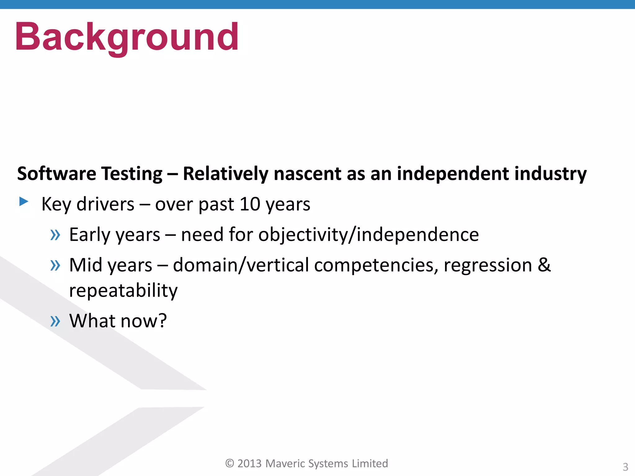 © 2013 Maveric Systems Limited 3
Software Testing – Relatively nascent as an independent industry
▸ Key drivers – over past 10 years
» Early years – need for objectivity/independence
» Mid years – domain/vertical competencies, regression &
repeatability
» What now?
Background
 