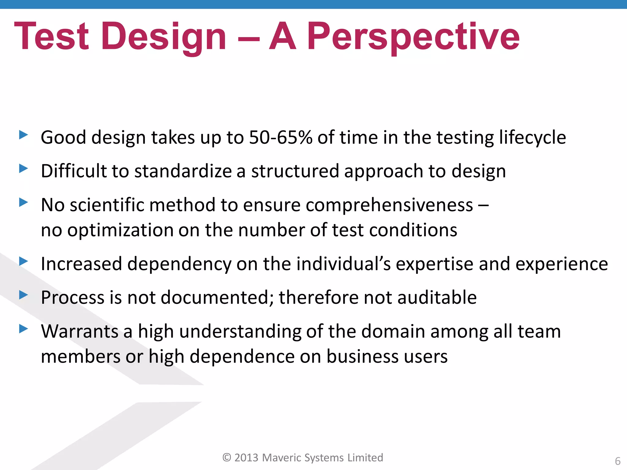 © 2013 Maveric Systems Limited 6
▸ Good design takes up to 50-65% of time in the testing lifecycle
▸ Difficult to standardize a structured approach to design
▸ No scientific method to ensure comprehensiveness –
no optimization on the number of test conditions
▸ Increased dependency on the individual’s expertise and experience
▸ Process is not documented; therefore not auditable
▸ Warrants a high understanding of the domain among all team
members or high dependence on business users
Test Design – A Perspective
 
