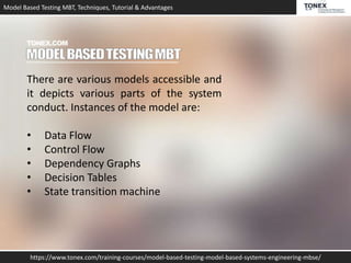 Model Based Testing MBT, Techniques, Tutorial & Advantages
https://www.tonex.com/training-courses/model-based-testing-model-based-systems-engineering-mbse/
There are various models accessible and
it depicts various parts of the system
conduct. Instances of the model are:
• Data Flow
• Control Flow
• Dependency Graphs
• Decision Tables
• State transition machine
 
