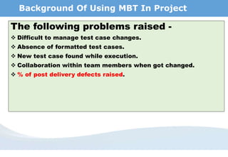 Background Of Using MBT In Project
The following problems raised -
 Difficult to manage test case changes.
 Absence of formatted test cases.
 New test case found while execution.
 Collaboration within team members when got changed.
 % of post delivery defects raised.
 