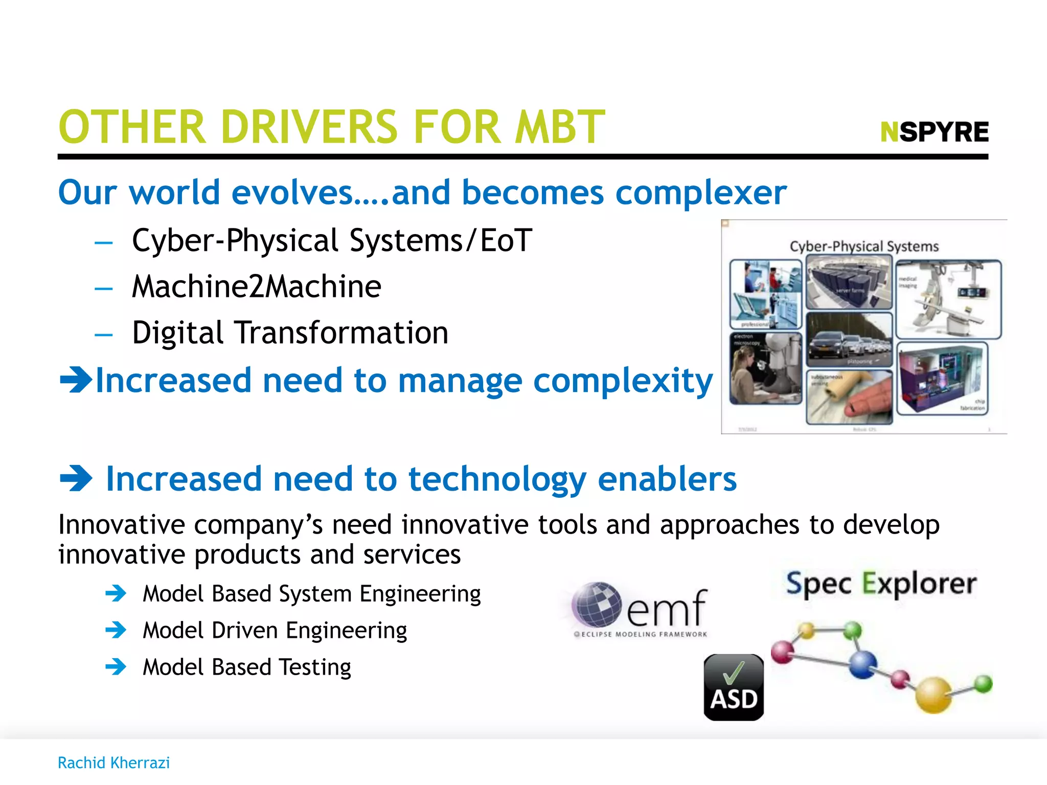 OTHER DRIVERS FOR MBT
Our world evolves….and becomes complexer
– Cyber-Physical Systems/EoT
– Machine2Machine
– Digital Transformation
Increased need to manage complexity
 Increased need to technology enablers
Innovative company’s need innovative tools and approaches to develop
innovative products and services
 Model Based System Engineering
 Model Driven Engineering
 Model Based Testing
Rachid Kherrazi
 
