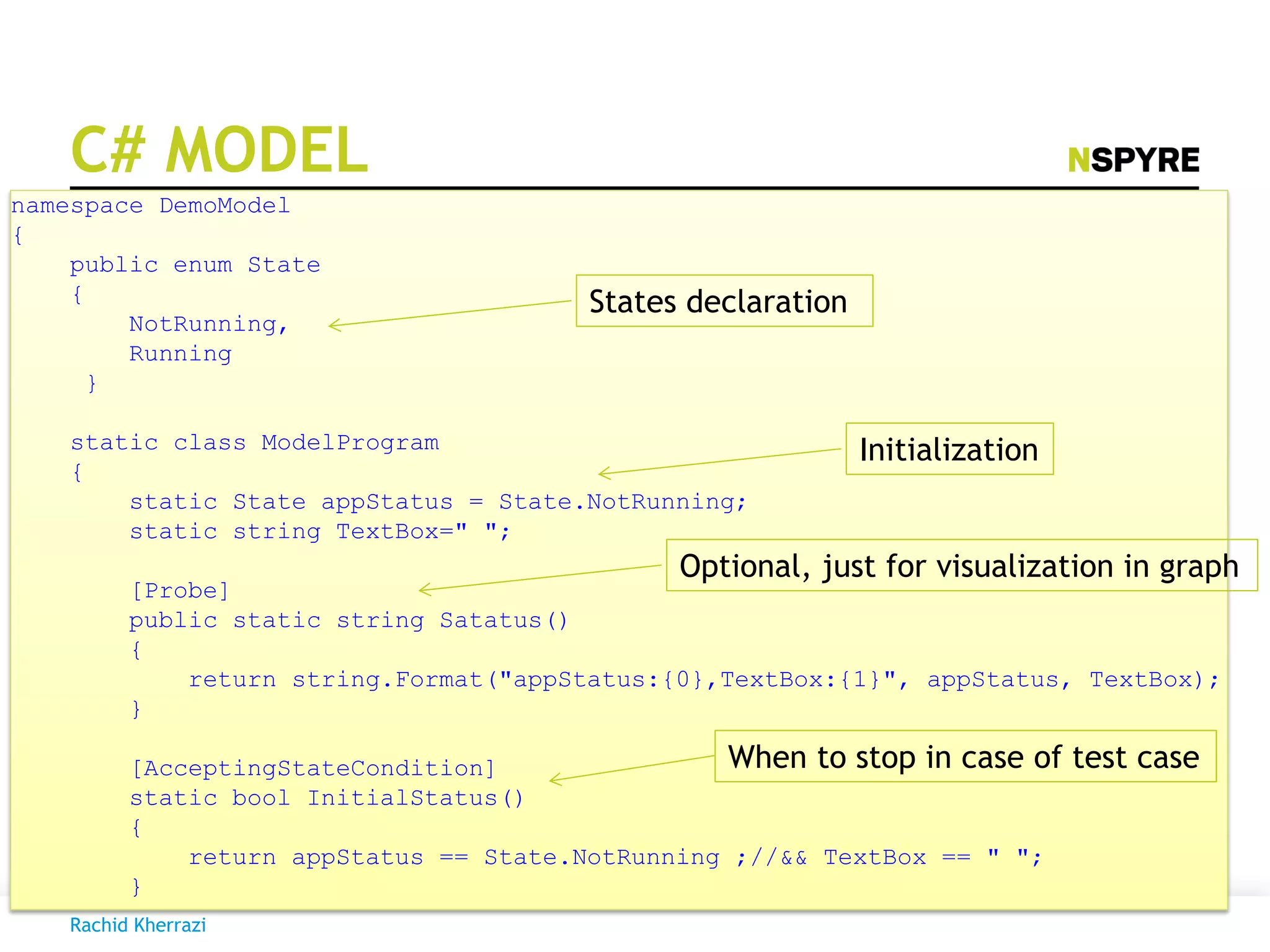 C# MODEL
namespace DemoModel
{
public enum State
{
NotRunning,
Running
}
static class ModelProgram
{
static State appStatus = State.NotRunning;
static string TextBox=" ";
[Probe]
public static string Satatus()
{
return string.Format("appStatus:{0},TextBox:{1}", appStatus, TextBox);
}
[AcceptingStateCondition]
static bool InitialStatus()
{
return appStatus == State.NotRunning ;//&& TextBox == " ";
}
States declaration
Initialization
Optional, just for visualization in graph
When to stop in case of test case
Rachid Kherrazi
 