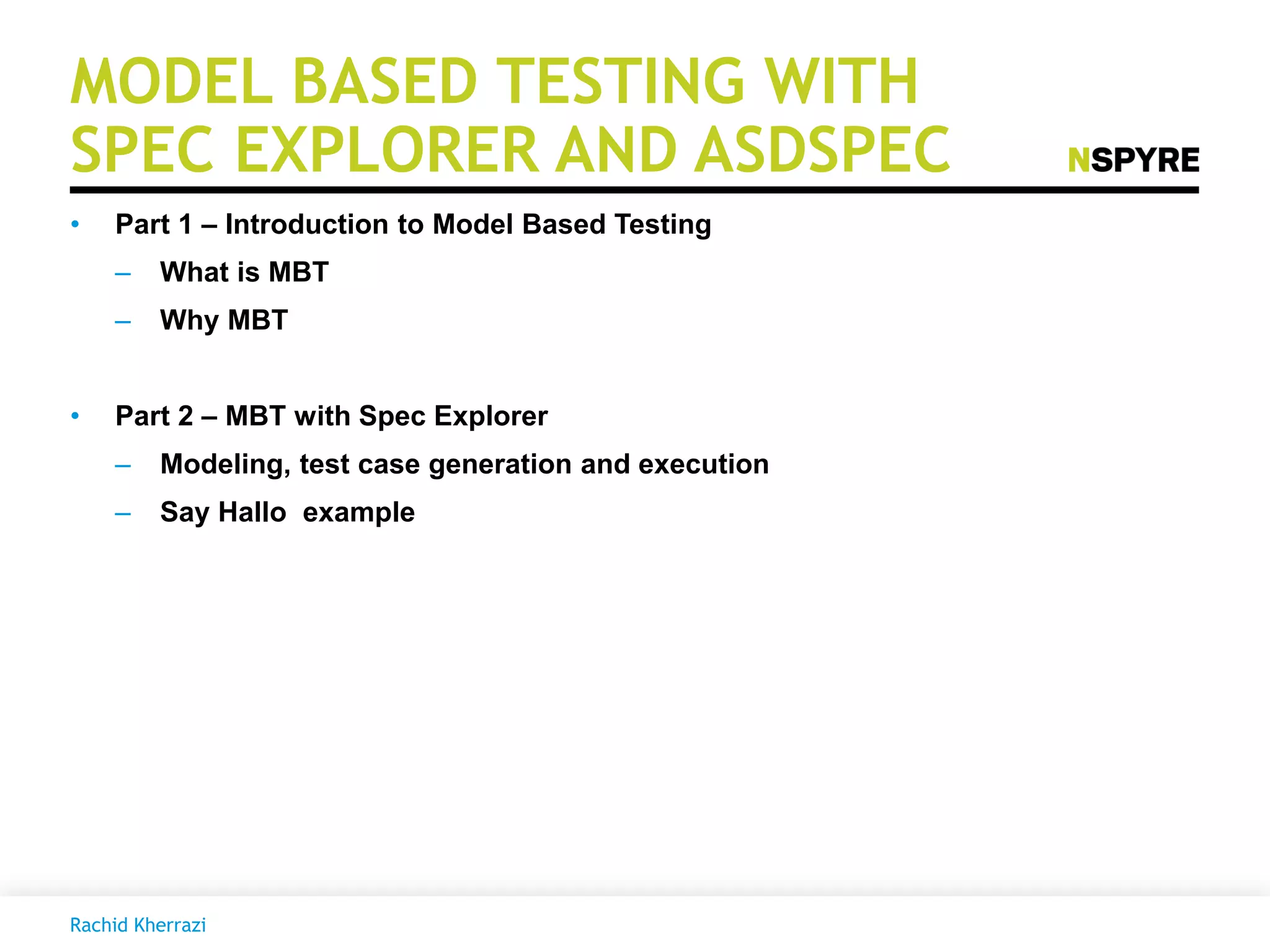 MODEL BASED TESTING WITH
SPEC EXPLORER AND ASDSPEC
• Part 1 – Introduction to Model Based Testing
– What is MBT
– Why MBT
• Part 2 – MBT with Spec Explorer
– Modeling, test case generation and execution
– Say Hallo example
Rachid Kherrazi
 