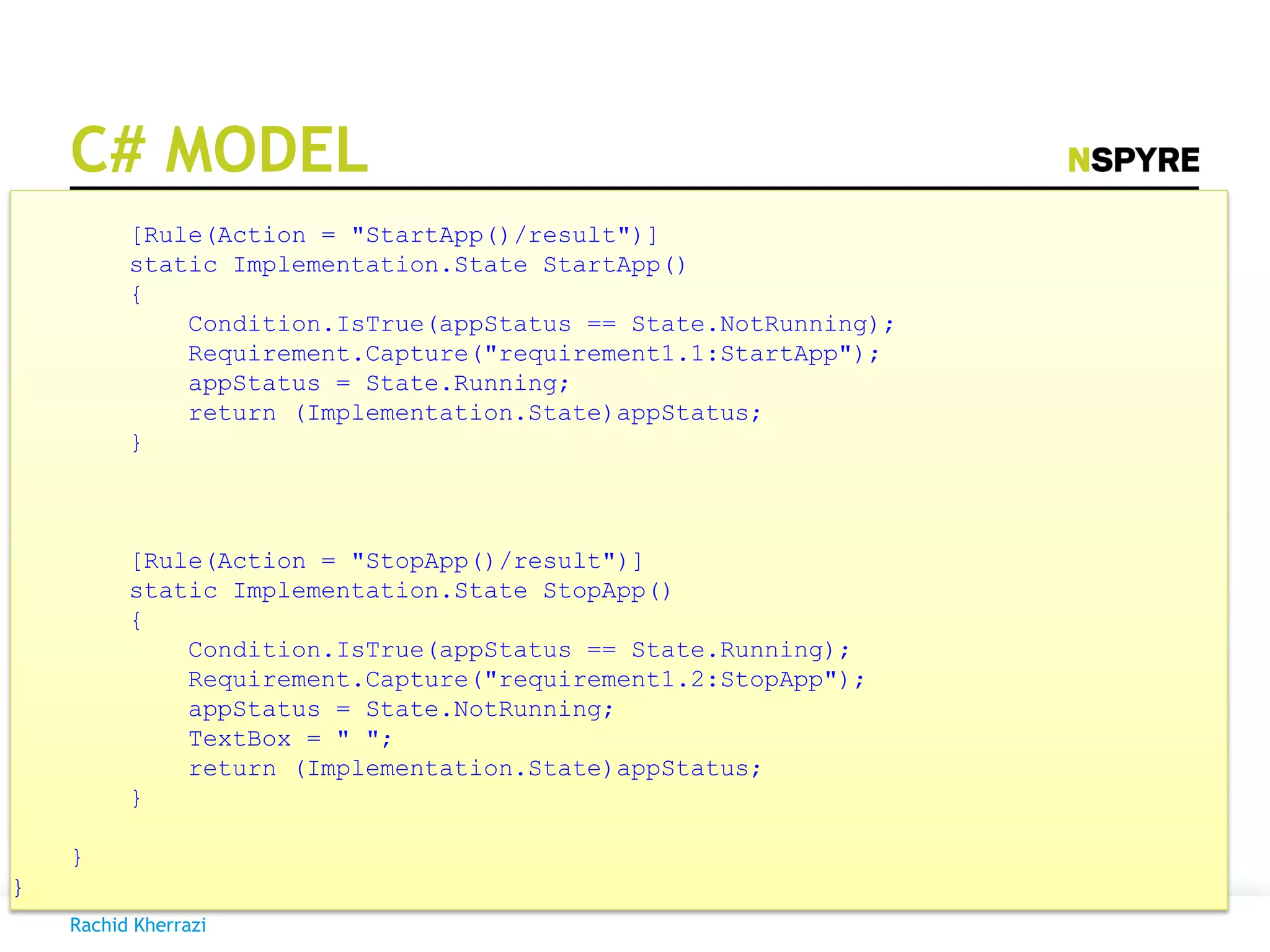 C# MODEL
[Rule(Action = "StartApp()/result")]
static Implementation.State StartApp()
{
Condition.IsTrue(appStatus == State.NotRunning);
Requirement.Capture("requirement1.1:StartApp");
appStatus = State.Running;
return (Implementation.State)appStatus;
}
[Rule(Action = "StopApp()/result")]
static Implementation.State StopApp()
{
Condition.IsTrue(appStatus == State.Running);
Requirement.Capture("requirement1.2:StopApp");
appStatus = State.NotRunning;
TextBox = " ";
return (Implementation.State)appStatus;
}
}
}
Rachid Kherrazi
 